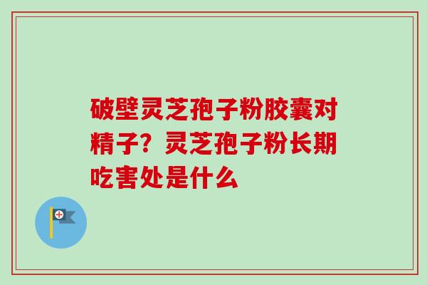 破壁灵芝孢子粉胶囊对精子？灵芝孢子粉长期吃害处是什么