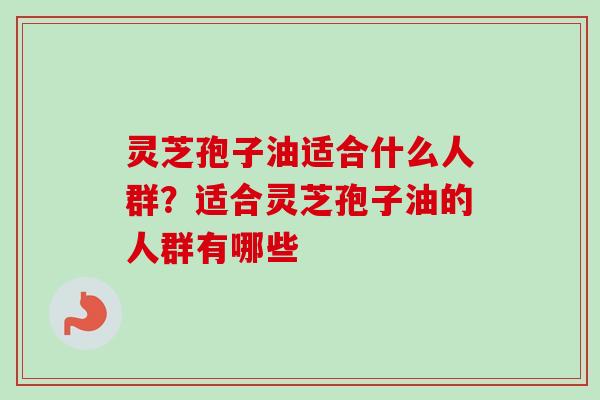 灵芝孢子油适合什么人群?适合灵芝孢子油的人群有哪些 灵芝孢子油适合什么人群?适合灵芝孢子油的人群有哪些
