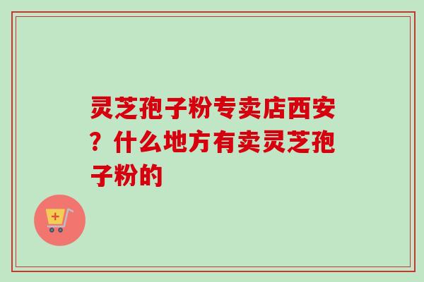 灵芝孢子粉专卖店西安？什么地方有卖灵芝孢子粉的