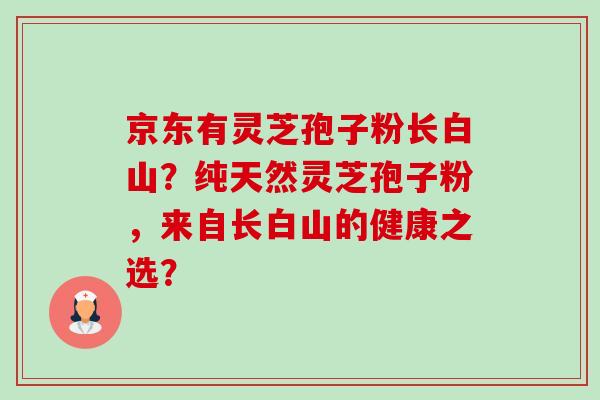 京东有灵芝孢子粉长白山?纯天然灵芝孢子粉,来自长白山的健康之选? 京东有灵芝孢子粉长白山?纯天然灵芝孢子粉,来自长白山的健康之选?