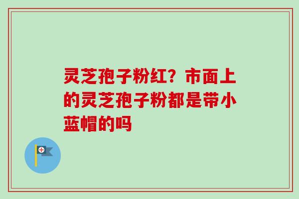 灵芝孢子粉红?市面上的灵芝孢子粉都是带小蓝帽的吗 灵芝孢子粉红?市面上的灵芝孢子粉都是带小蓝帽的吗
