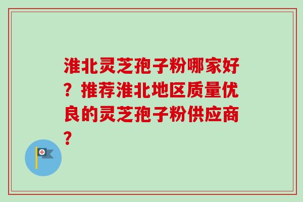 淮北灵芝孢子粉哪家好？推荐淮北地区质量优良的灵芝孢子粉供应商？