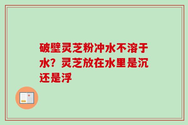 破壁灵芝粉冲水不溶于水？灵芝放在水里是沉还是浮