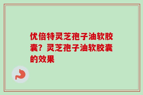 优倍特灵芝孢子油软胶囊?灵芝孢子油软胶囊的效果 优倍特灵芝孢子油软胶囊?灵芝孢子油软胶囊的效果