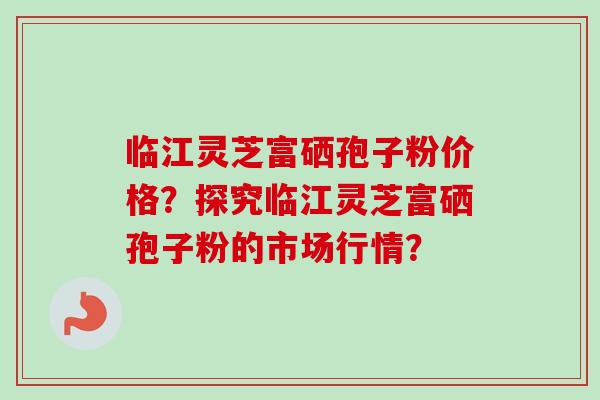 临江灵芝富硒孢子粉价格?探究临江灵芝富硒孢子粉的市场行情? 临江灵芝富硒孢子粉价格?探究临江灵芝富硒孢子粉的市场行情?