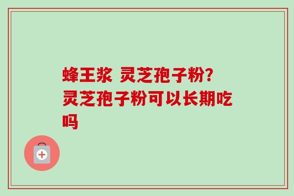 蜂王浆 灵芝孢子粉？灵芝孢子粉可以长期吃吗