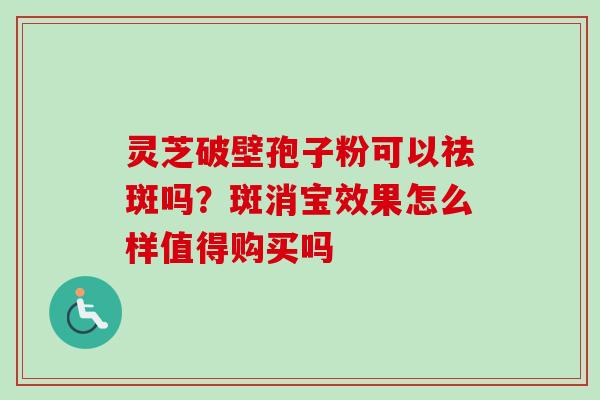 灵芝破壁孢子粉可以祛斑吗?斑消宝效果怎么样值得购买吗 灵芝破壁孢子粉可以祛斑吗?斑消宝效果怎么样值得购买吗
