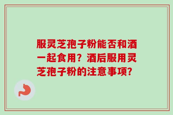 服灵芝孢子粉能否和酒一起食用?酒后服用灵芝孢子粉的注意事项? 服灵芝孢子粉能否和酒一起食用?酒后服用灵芝孢子粉的注意事项?