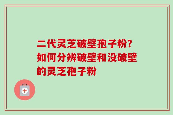 二代灵芝破壁孢子粉?如何分辨破壁和没破壁的灵芝孢子粉 二代灵芝破壁孢子粉?如何分辨破壁和没破壁的灵芝孢子粉
