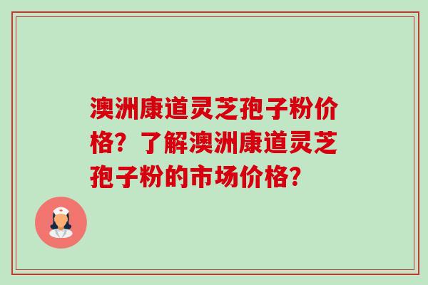 澳洲康道灵芝孢子粉价格?了解澳洲康道灵芝孢子粉的市场价格? 澳洲康道灵芝孢子粉价格?了解澳洲康道灵芝孢子粉的市场价格?