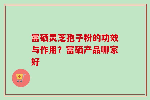 富硒灵芝孢子粉的功效与作用？富硒产品哪家好