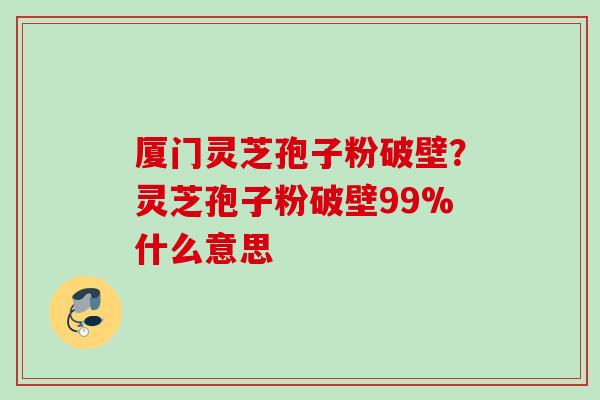 厦门灵芝孢子粉破壁？灵芝孢子粉破壁99%什么意思