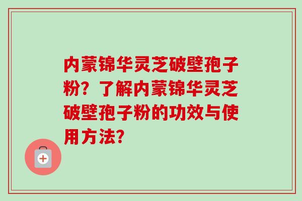 内蒙锦华灵芝破壁孢子粉?了解内蒙锦华灵芝破壁孢子粉的功效与使用方法? 内蒙锦华灵芝破壁孢子粉?了解内蒙锦华灵芝破壁孢子粉的功效与使用方法?