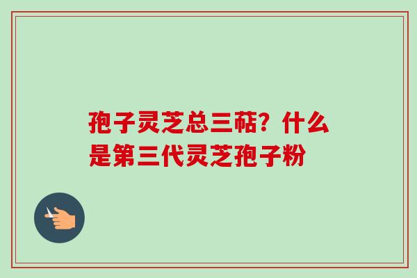 孢子灵芝总三萜?什么是第三代灵芝孢子粉 孢子灵芝总三萜?什么是第三代灵芝孢子粉