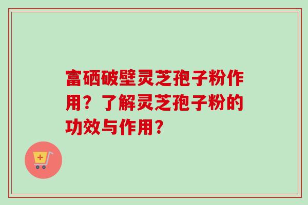 富硒破壁灵芝孢子粉作用？了解灵芝孢子粉的功效与作用？