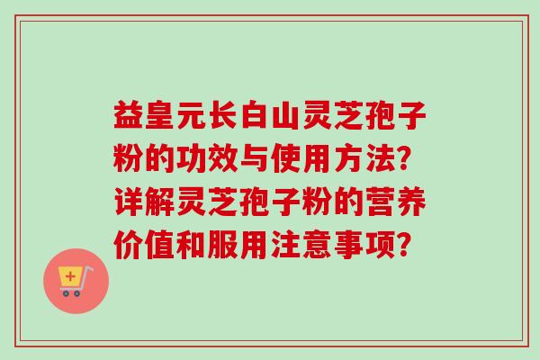 益皇元长白山灵芝孢子粉的功效与使用方法?详解灵芝孢子粉的营养价值和服用注意事项? 益皇元长白山灵芝孢子粉的功效与使用方法?详解灵芝孢子粉的营养价值和服用注意事项?