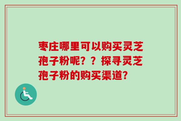 枣庄哪里可以购买灵芝孢子粉呢??探寻灵芝孢子粉的购买渠道? 枣庄哪里可以购买灵芝孢子粉呢??探寻灵芝孢子粉的购买渠道?