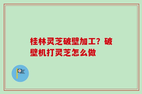 桂林灵芝破壁加工?破壁机打灵芝怎么做 桂林灵芝破壁加工?破壁机打灵芝怎么做