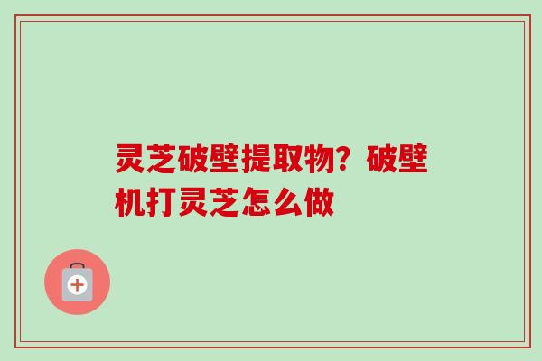灵芝破壁提取物？破壁机打灵芝怎么做