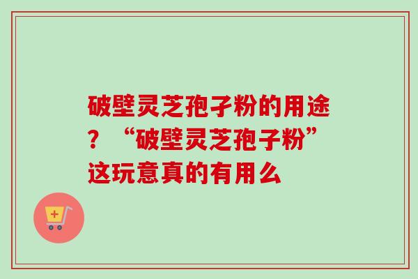 破壁灵芝孢孑粉的用途？“破壁灵芝孢子粉”这玩意真的有用么