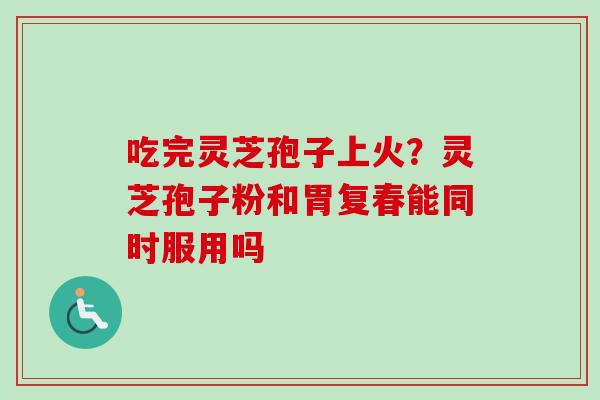 吃完灵芝孢子上火?灵芝孢子粉和胃复春能同时服用吗 吃完灵芝孢子上火?灵芝孢子粉和胃复春能同时服用吗