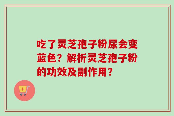 吃了灵芝孢子粉尿会变蓝色?解析灵芝孢子粉的功效及副作用? 吃了灵芝孢子粉尿会变蓝色?解析灵芝孢子粉的功效及副作用?