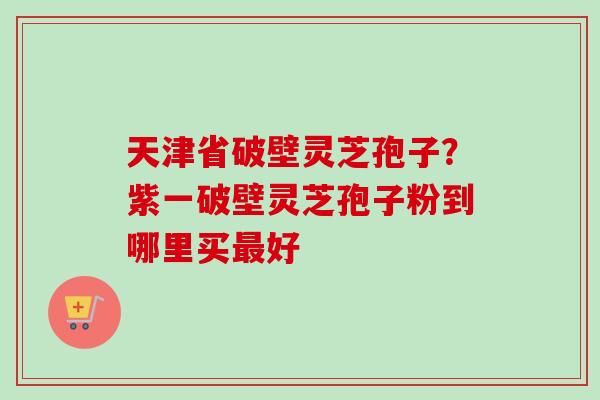 天津省破壁灵芝孢子?紫一破壁灵芝孢子粉到哪里买好 天津省破壁灵芝孢子?紫一破壁灵芝孢子粉到哪里买好