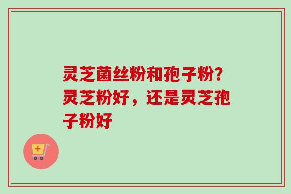 灵芝菌丝粉和孢子粉?灵芝粉好,还是灵芝孢子粉好 灵芝菌丝粉和孢子粉?灵芝粉好,还是灵芝孢子粉好