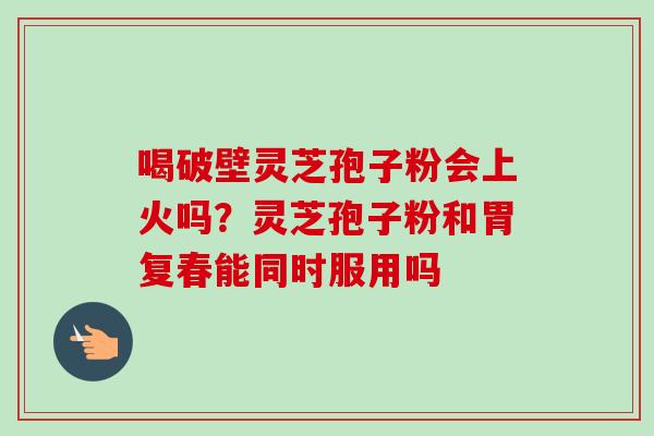 喝破壁灵芝孢子粉会上火吗?灵芝孢子粉和胃复春能同时服用吗 喝破壁灵芝孢子粉会上火吗?灵芝孢子粉和胃复春能同时服用吗