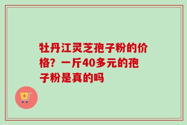 牡丹江灵芝孢子粉的价格?一斤40多元的孢子粉是真的吗 牡丹江灵芝孢子粉的价格?一斤40多元的孢子粉是真的吗