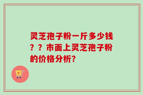 灵芝孢子粉一斤多少钱？？市面上灵芝孢子粉的价格分析？