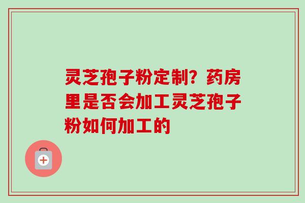 灵芝孢子粉定制?药房里是否会加工灵芝孢子粉如何加工的 灵芝孢子粉定制?药房里是否会加工灵芝孢子粉如何加工的
