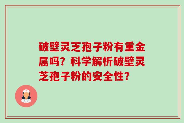 破壁灵芝孢子粉有重金属吗?科学解析破壁灵芝孢子粉的安全性? 破壁灵芝孢子粉有重金属吗?科学解析破壁灵芝孢子粉的安全性?