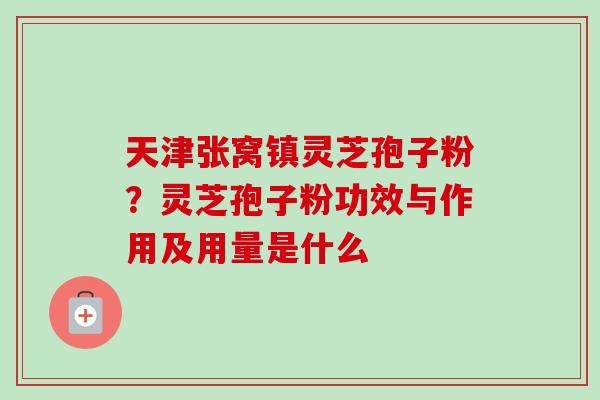 天津张窝镇灵芝孢子粉？灵芝孢子粉功效与作用及用量是什么