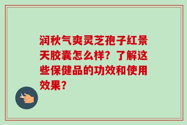 润秋气爽灵芝孢子红景天胶囊怎么样?了解这些保健品的功效和使用效果? 润秋气爽灵芝孢子红景天胶囊怎么样?了解这些保健品的功效和使用效果?
