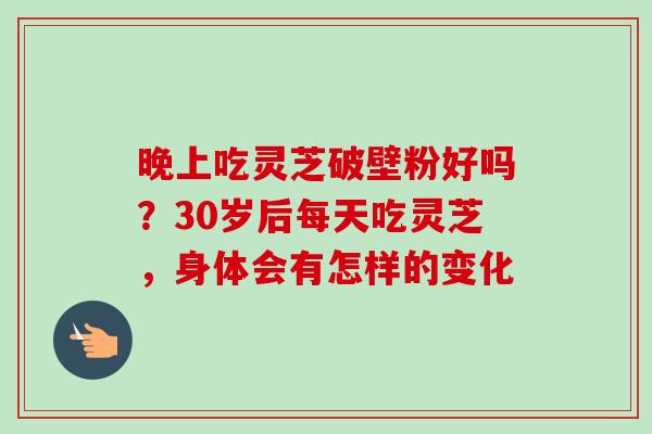 晚上吃灵芝破壁粉好吗?30岁后每天吃灵芝,身体会有怎样的变化 晚上吃灵芝破壁粉好吗?30岁后每天吃灵芝,身体会有怎样的变化