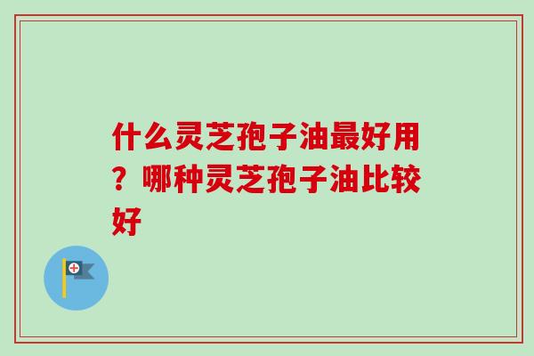 什么灵芝孢子油好用?哪种灵芝孢子油比较好 什么灵芝孢子油好用?哪种灵芝孢子油比较好