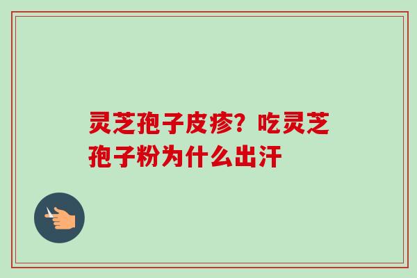 灵芝孢子皮疹?吃灵芝孢子粉为什么出汗 灵芝孢子皮疹?吃灵芝孢子粉为什么出汗