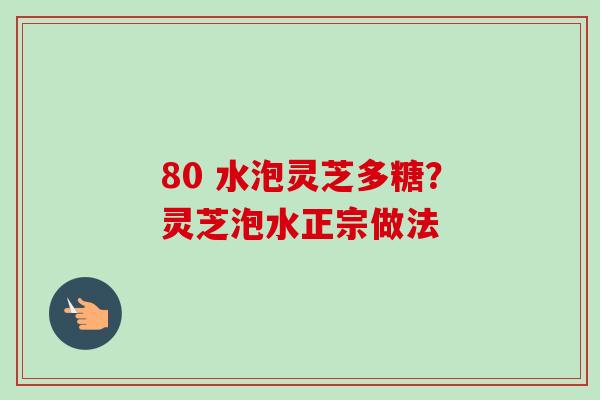 80 水泡灵芝多糖?灵芝泡水正宗做法 80 水泡灵芝多糖?灵芝泡水正宗做法