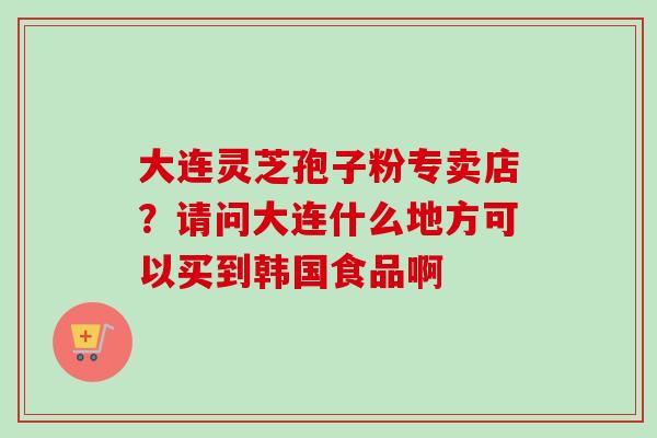 大连灵芝孢子粉专卖店？请问大连什么地方可以买到韩国食品啊