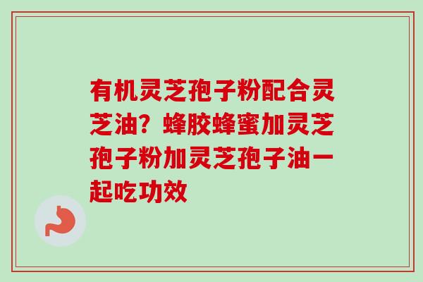 有机灵芝孢子粉配合灵芝油?蜂胶蜂蜜加灵芝孢子粉加灵芝孢子油一起吃功效 有机灵芝孢子粉配合灵芝油?蜂胶蜂蜜加灵芝孢子粉加灵芝孢子油一起吃功效