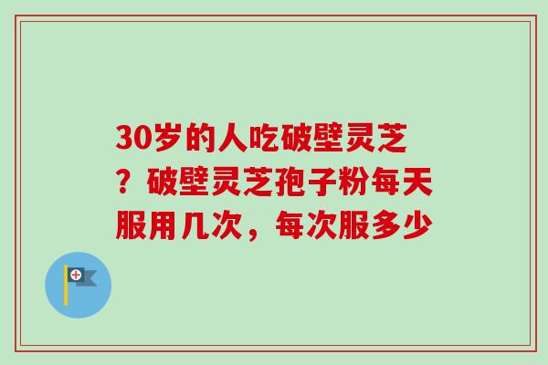 30岁的人吃破壁灵芝?破壁灵芝孢子粉每天服用几次,每次服多少 30岁的人吃破壁灵芝?破壁灵芝孢子粉每天服用几次,每次服多少