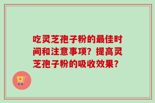 吃灵芝孢子粉的佳时间和注意事项?提高灵芝孢子粉的吸收效果? 吃灵芝孢子粉的佳时间和注意事项?提高灵芝孢子粉的吸收效果?