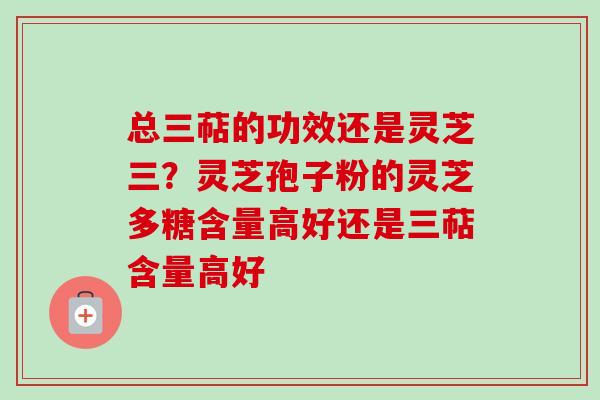 总三萜的功效还是灵芝三？灵芝孢子粉的灵芝多糖含量高好还是三萜含量高好