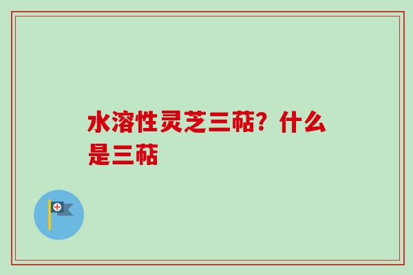 水溶性灵芝三萜?什么是三萜 水溶性灵芝三萜?什么是三萜