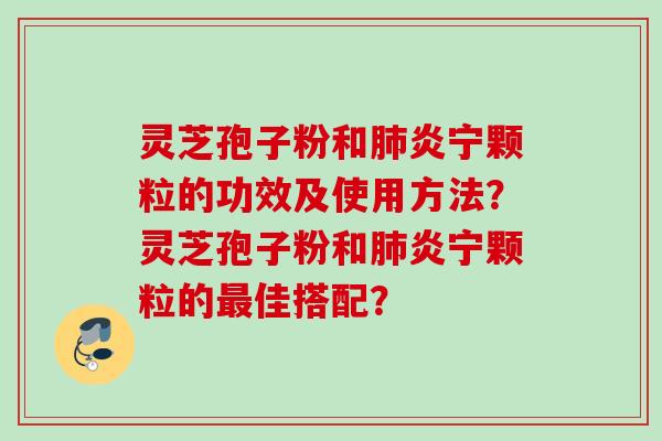 灵芝孢子粉和炎宁颗粒的功效及使用方法?灵芝孢子粉和炎宁颗粒的佳搭配? 灵芝孢子粉和炎宁颗粒的功效及使用方法?灵芝孢子粉和炎宁颗粒的佳搭配?