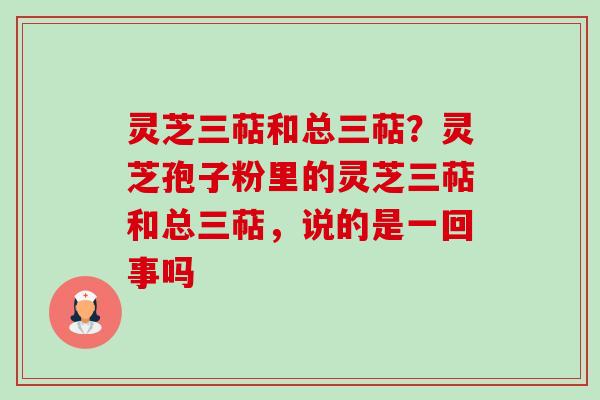 灵芝三萜和总三萜?灵芝孢子粉里的灵芝三萜和总三萜,说的是一回事吗 灵芝三萜和总三萜?灵芝孢子粉里的灵芝三萜和总三萜,说的是一回事吗