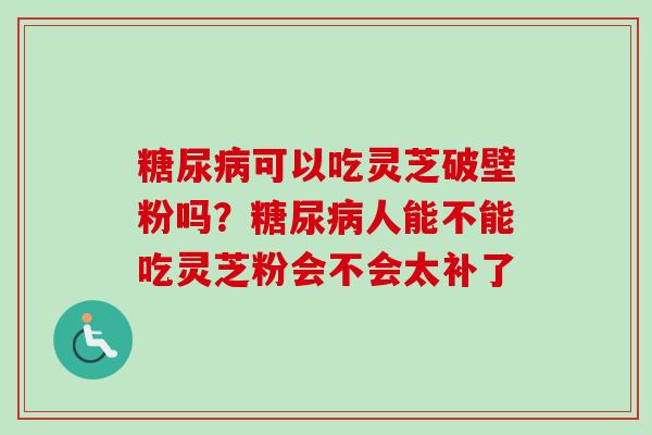 可以吃灵芝破壁粉吗?人能不能吃灵芝粉会不会太补了 可以吃灵芝破壁粉吗?人能不能吃灵芝粉会不会太补了
