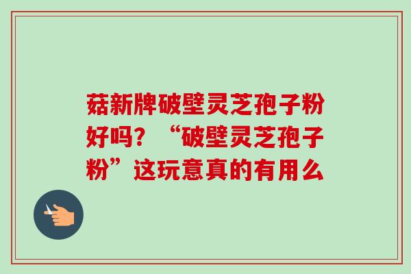 菇新牌破壁灵芝孢子粉好吗?“破壁灵芝孢子粉”这玩意真的有用么 菇新牌破壁灵芝孢子粉好吗?“破壁灵芝孢子粉”这玩意真的有用么