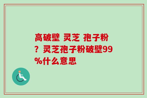 高破壁 灵芝 孢子粉?灵芝孢子粉破壁99%什么意思 高破壁 灵芝 孢子粉?灵芝孢子粉破壁99%什么意思